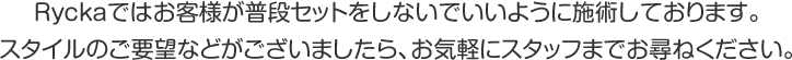 Ryckaではお客様が普段セットをしないでいいように施術しております。スタイルのご要望などがございましたら、お気軽にスタッフまでお尋ねください。